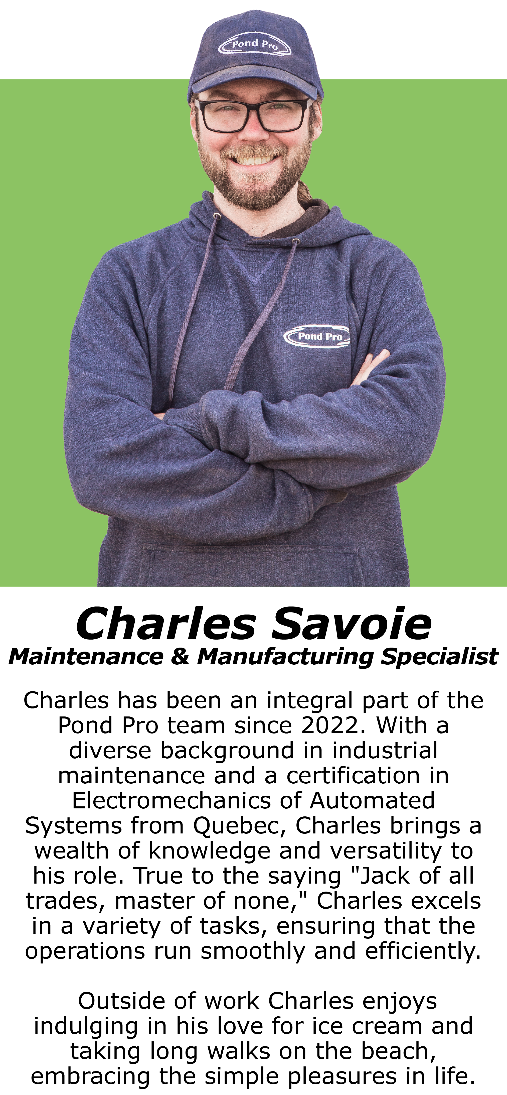 Charles Savoie, Maintenance & Manufacturing Specialist. Charles has been an integral part of the Pond Pro team since 2022. With a diverse background in industrial maintenance and a certification in Electromechanics of Automated Systems from Quebec, Charles brings a wealth of knowledge and versatility to his role. True to the saying "Jack of all trades, master of none," Charles excels in a variety of tasks, ensuring that the operations run smoothly and efficiently. Outside of work Charles enjoys indulging in his love for ice cream and taking long walks on the beach, embracing the simple pleasures in life.