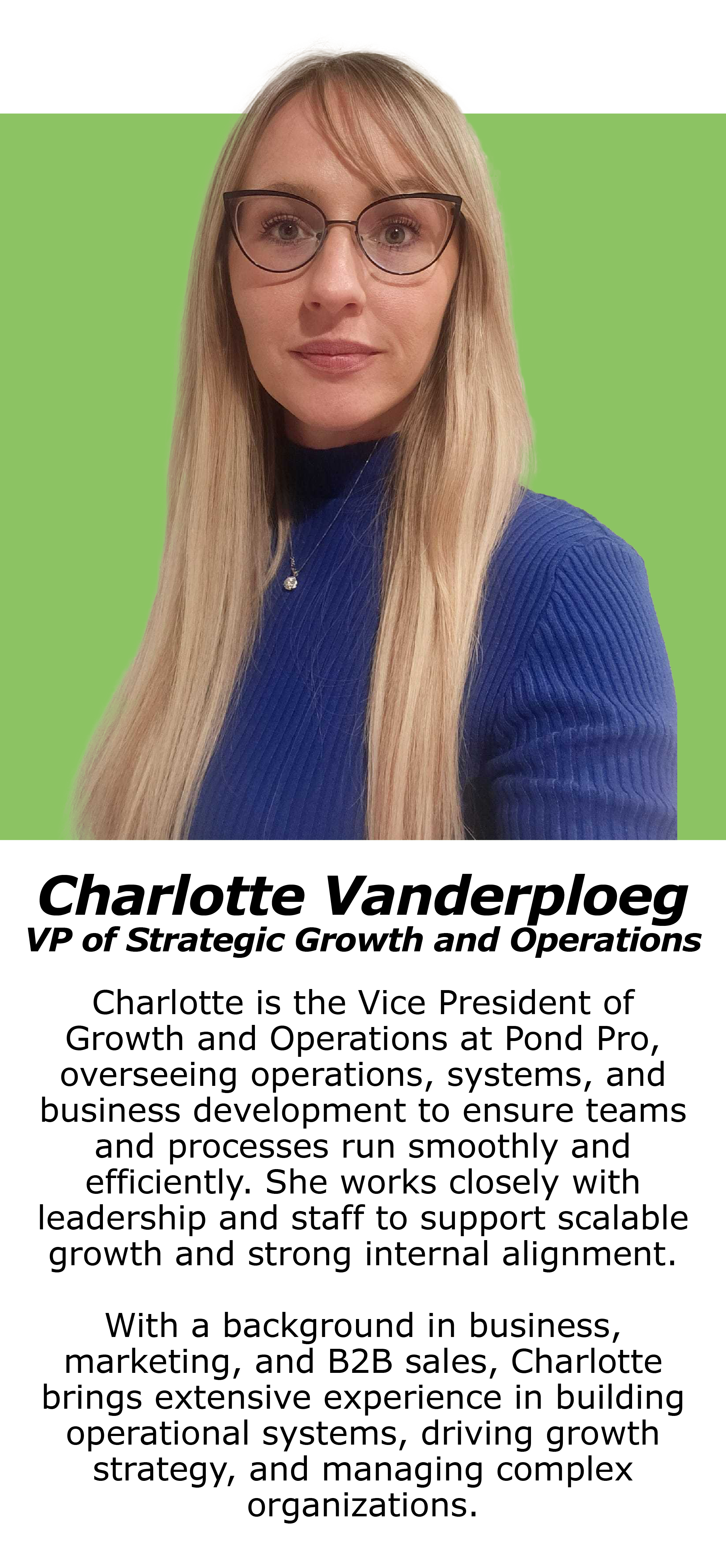 Charlotte is the Vice President of Growth and Operations at Pond Pro Canada, overseeing operations, systems, and business development to ensure teams and processes run smoothly and efficiently. She works closely with leadership and staff to support scalable growth and strong internal alignment.With a background in business, marketing, and B2B sales, Charlotte brings extensive experience in building operational systems, driving growth strategy, and managing complex organizations.