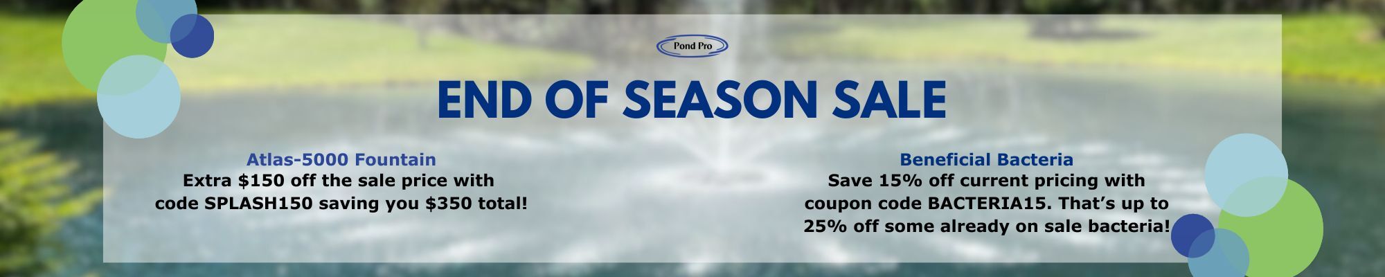 end of season sale Atlas-5000 Fountain Extra $150 off the sale price with  code SPLASH150 saving you $350 total! Beneficial Bacteria Save 15% off current pricing with coupon code BACTERIA15. That’s up to 25% off some already on sale bacteria!