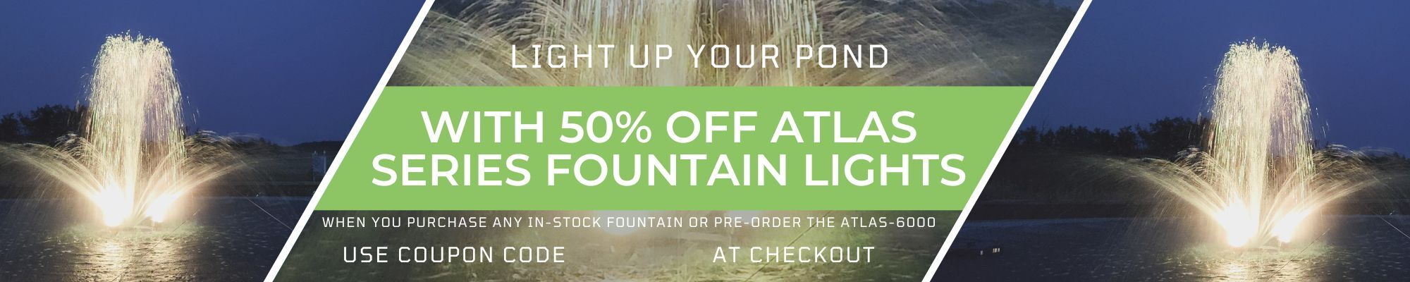 light up your pond with 50% off atlas series fountain lights when you purchase any in stock fountain or pre-order the atlas-6000 use coupon code atlas50 at checkout