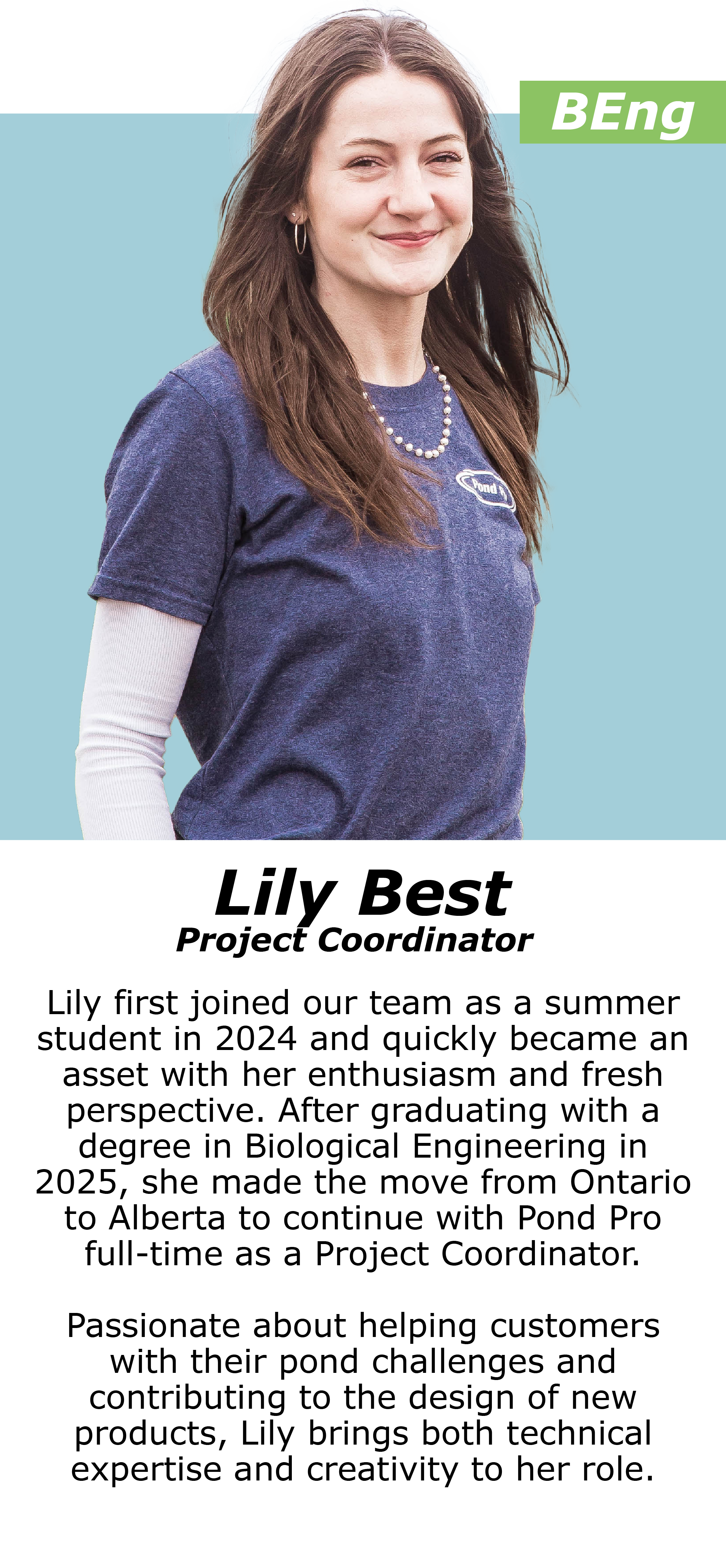 Lily first joined our team as a summer student in 2024 and quickly became an asset with her enthusiasm and fresh perspective. After graduating with a degree in Biological Engineering in 2025, she made the move from Ontario to Alberta to continue with Pond Pro full-time as a Project Coordinator. Passionate about helping customers with their pond challenges and contributing to the design of new products, Lily brings both technical expertise and creativity to her role.