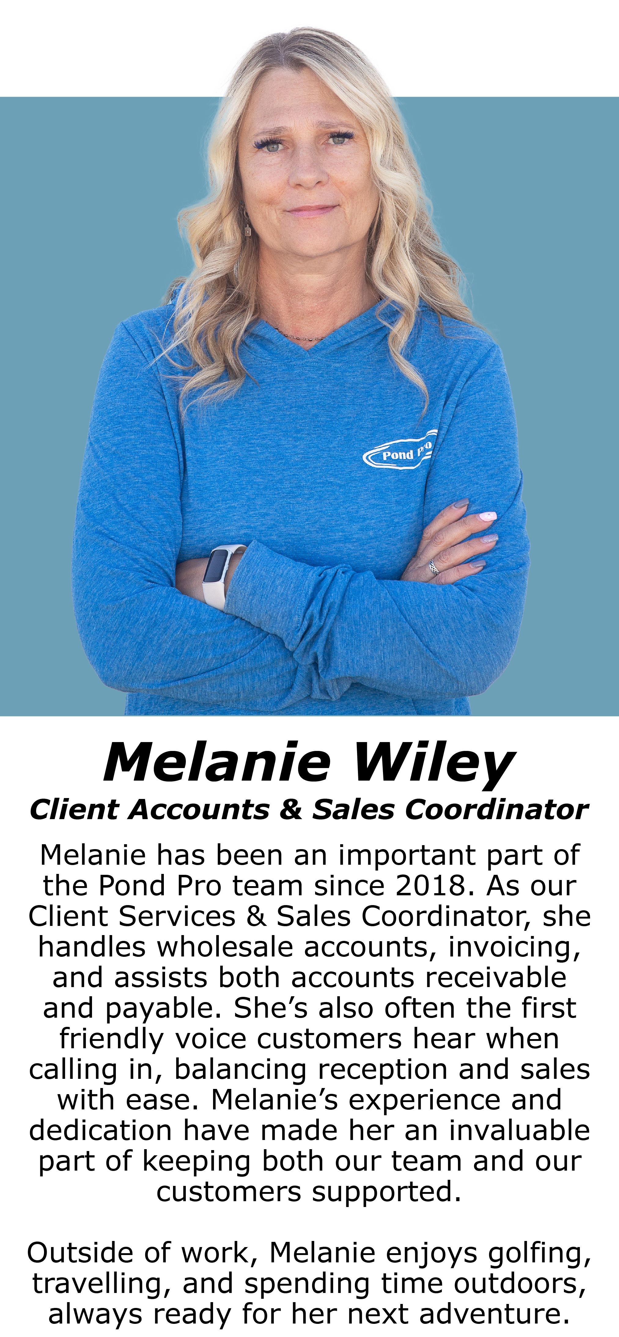 Melanie Wiley, Client accounts & sales coordinator Melanie has been an important part of the Pond Pro team since 2018. As our Client Services & Sales Coordinator, she handles wholesale accounts, invoicing, and assists both accounts receivable and payable. She’s also often the first friendly voice customers hear when calling in, balancing reception and sales with ease. Melanie’s experience and dedication have made her an invaluable part of keeping both our team and our customers supported.  Outside of work, Melanie enjoys golfing, travelling, and spending time outdoors, always ready for her next adventure.