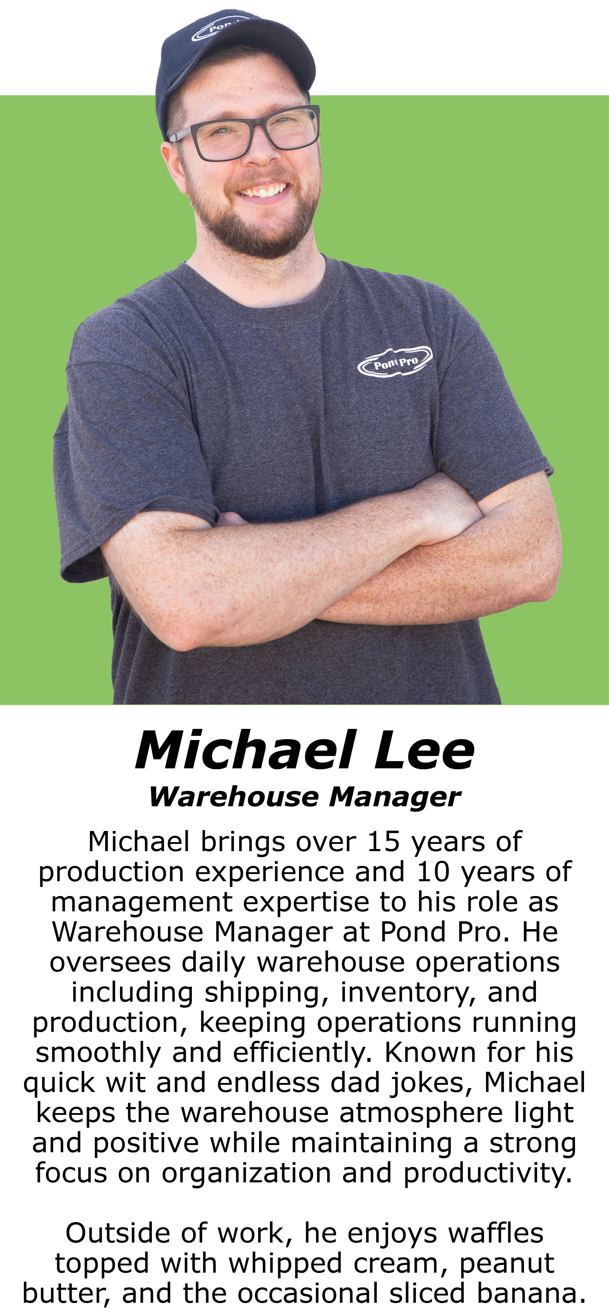 Michael brings over 15 years of production experience and 10 years of management expertise to his role as Warehouse Manager at Pond Pro. He oversees daily warehouse operations including shipping, inventory, and production, keeping operations running smoothly and efficiently. Known for his quick wit and endless dad jokes, Michael keeps the warehouse atmosphere light and positive while maintaining a strong focus on organization and productivity. Outside of work, he enjoys waffles topped with whipped cream, peanut butter, and the occasional sliced banana.
