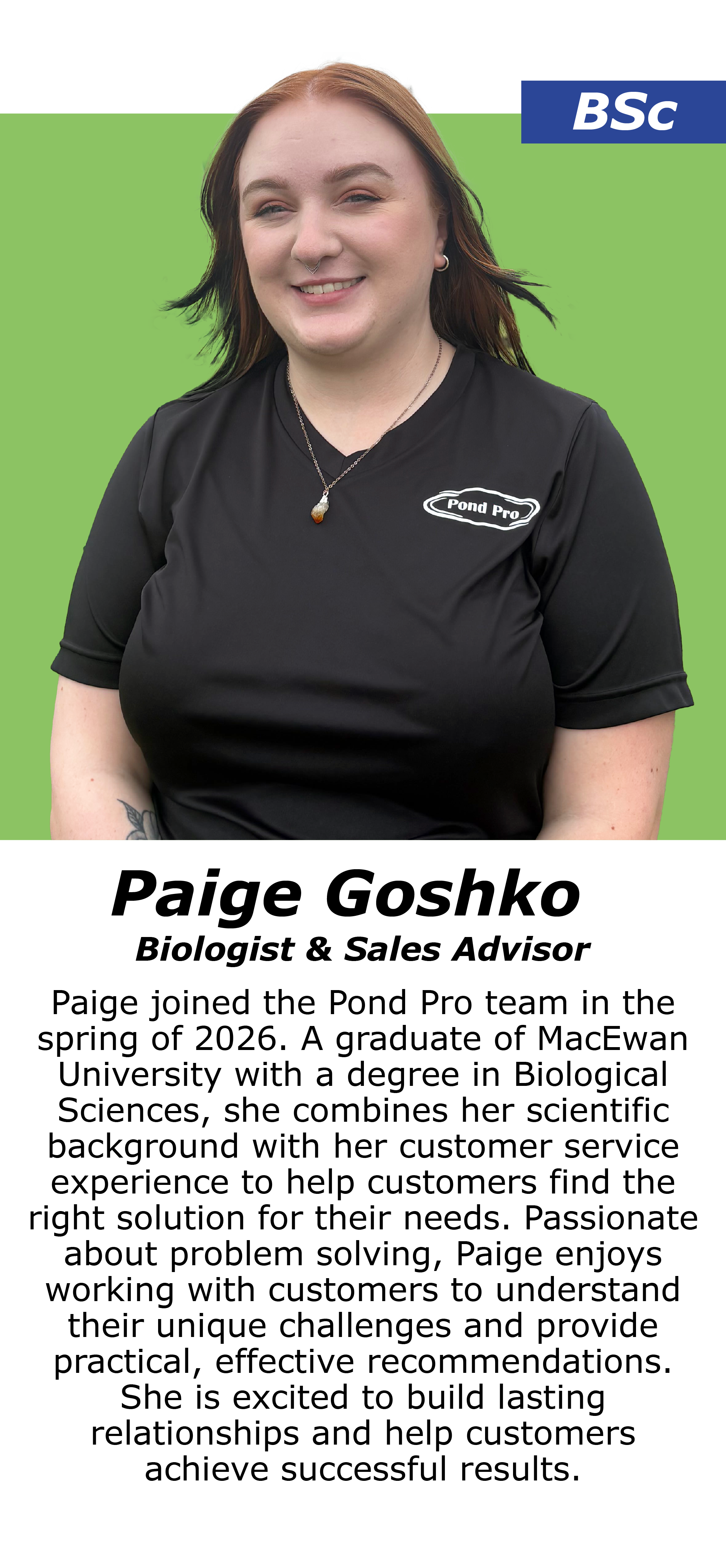 Paige Goshko, Paige joined the Pond Pro team in the spring of 2026. A graduate of MacEwan University with a degree in Biological Sciences, she combines her scientific background with her customer service experience to help customers find the right solution for their needs. Passionate about problem solving, Paige enjoys working with customers to understand their unique challenges and provide practical, effective recommendations. She is excited to build lasting relationships and help customers achieve successful results.