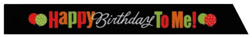 Birthday Cheer Sash. Made from black ribbon fabric, this sash features the phrase “Happy” and “To Me!” in red, orange, and green lettering, with “Birthday” in white script right in the center. A pair of cheerful green and red balloons on each side adds a playful pop of color to complete the look. Measures 3in wide, one size fits most adults. Birthday Cheer Sash. Made from black ribbon fabric, this sash features the phrase “Happy” and “To Me!” in red, orange, and green lettering, with “Birthday” in white script right in the center. A pair of cheerful green and red balloons on each side adds a playful pop of color to complete the look. Measures 3in wide, one size fits most adults.