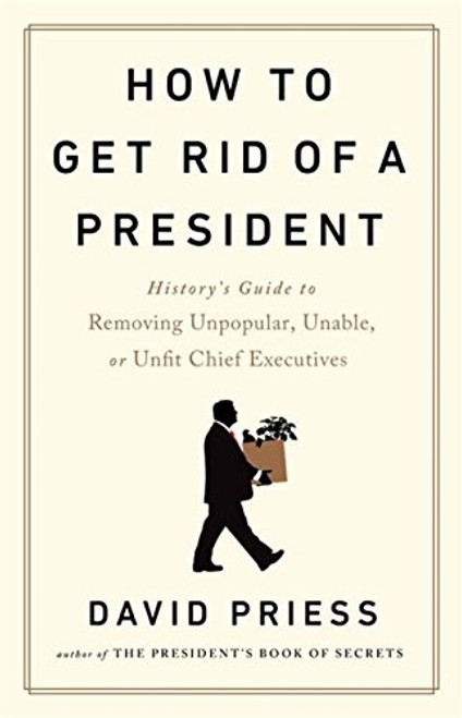 How to Get Rid of a President: History's Guide to Removing Unpopular, Unable, or Unfit Chief Executives front cover by David Priess, ISBN: 1541788206