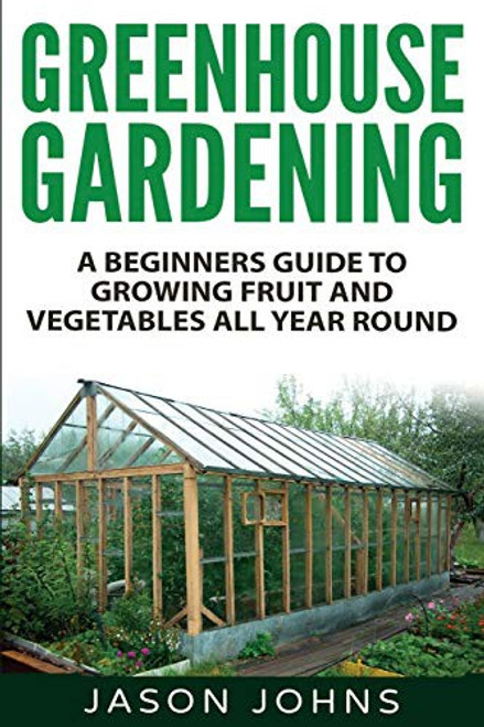 Greenhouse Gardening - A Beginners Guide To Growing Fruit and Vegetables All Year Round: Everything You Need To Know About Owning A Greenhouse (Inspiring Gardening Ideas) front cover by Jason Johns, ISBN: 1539126196