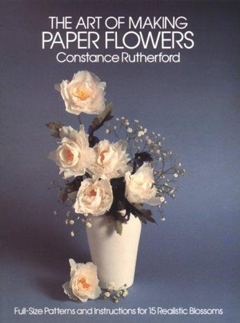 The Art of Making Paper Flowers: Full-Sized Patterns and Instructions for Fifteen Realistic Blossoms front cover by Constance Rutherford, ISBN: 0486243788