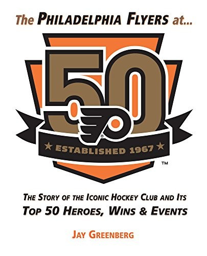 The Philadelphia Flyers at 50: The Story of the Iconic Hockey Club and its Top 50 Heroes, Wins & Events front cover by Jay Greenberg, ISBN: 1629373699
