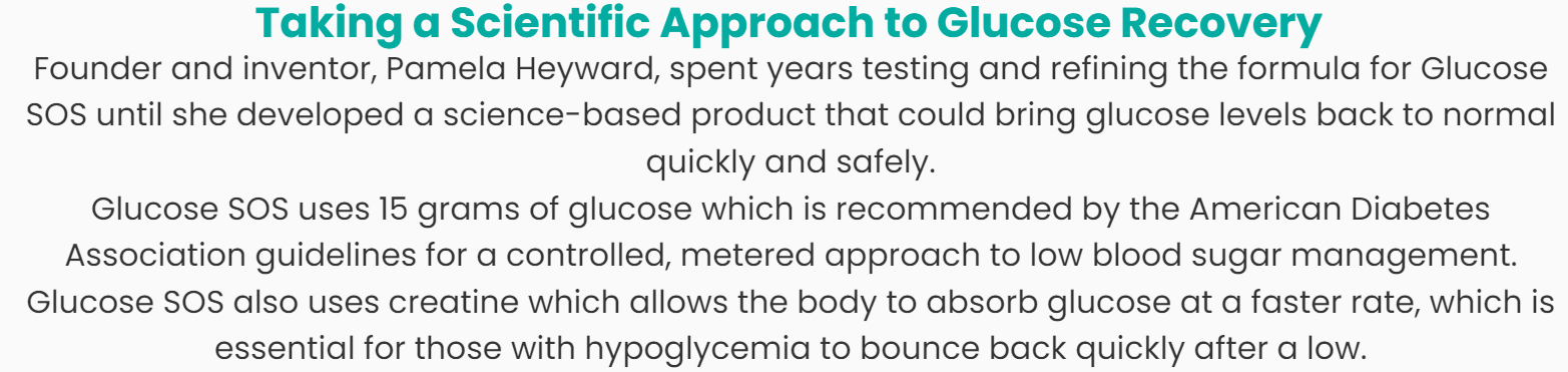 Taking a Scientific Approach to Glucose Recovery:  Founder and inventor, Pamela Heyward, spent years testing and refining the formula for Glucose SOS until she developed a science-based product that could bring glucose levels back to normal quickly and safely.