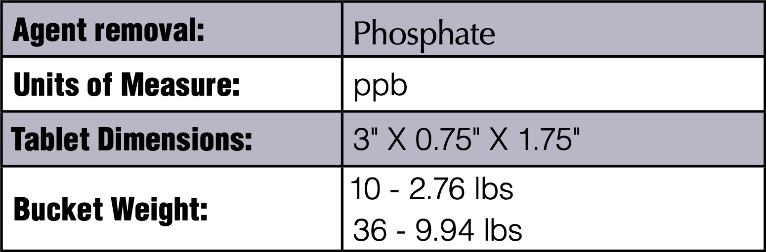 Agent removal:	Phosphate Units of Measure:	ppb Tablet Dimensions:	3" X 0.75" X 1.75" Bucket Weight:	10 - 2.76 lbs  36 - 9.94 lbs