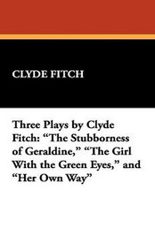 Three Plays by Clyde Fitch: "The Stubborness of Geraldine," "The Girl With the Green Eyes," and "Her Own Way", by Clyde Fitch (Paperback)