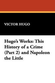 Hugo's Works: This History of a Crime (Part 2) and Napoleon the Little, by Victor Hugo (Paperback)