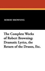 The Complete Works of Robert Browning: Dramatic Lyrics, the Return of the Druses, Etc., by Robert Browning (Paperback)