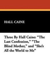 Three By Hall Caine: "The Last Confession," "The Blind Mother," and "She's All the World to Me," by Hall Caine (Hardcover)