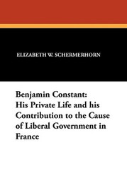 Benjamin Constant: His Private Life and his Contribution to the Cause of Liberal Government in France, by Elizabeth W. Schermerhorn (Paperback)