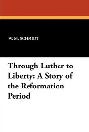 Through Luther to Liberty: A Story of the Reformation Period, by W.M. Schmidt and L.H. Schuh (Paperback)