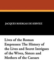 Lives of the Roman Empresses: The History of the Lives and Secret Intrigues of the Wives, Sisters and Mothers of the Caesars, by Jacques Roergas de Serviez (Paperback)