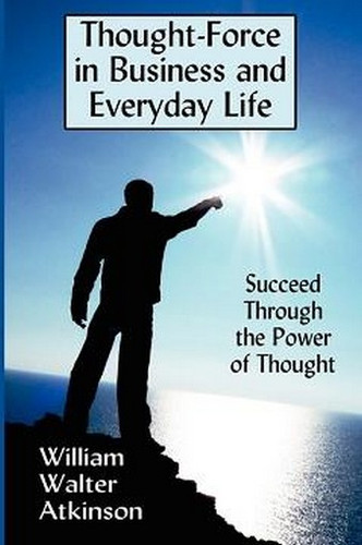 Thought-Force in Business and Everyday Life: Succeed Through the Power of Thought, by William Walker Atkinson (Paperback)
