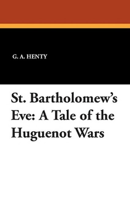 St. Bartholomew's Eve: A Tale of the Huguenot Wars, by G.A. Henty (Paperback)