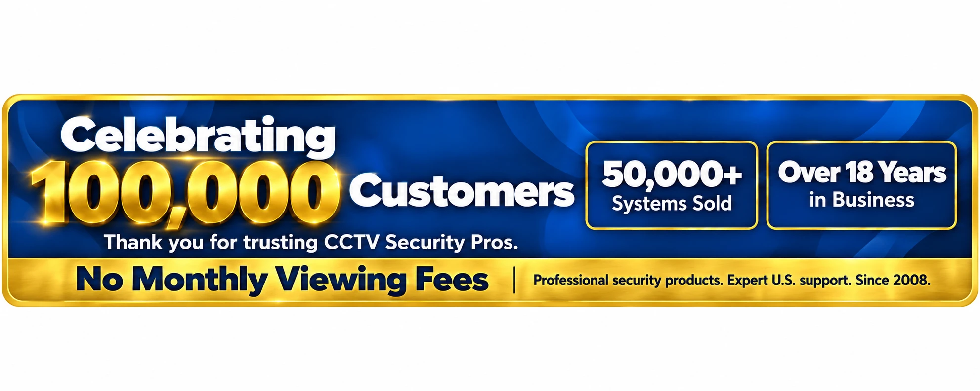 Celebrating 100,000 customers. Thank you for trusting CCTV Security Pros. 50,000+ systems sold. Over 18 years in business. No monthly viewing fees. Professional security products and expert U.S. support since 2008.
