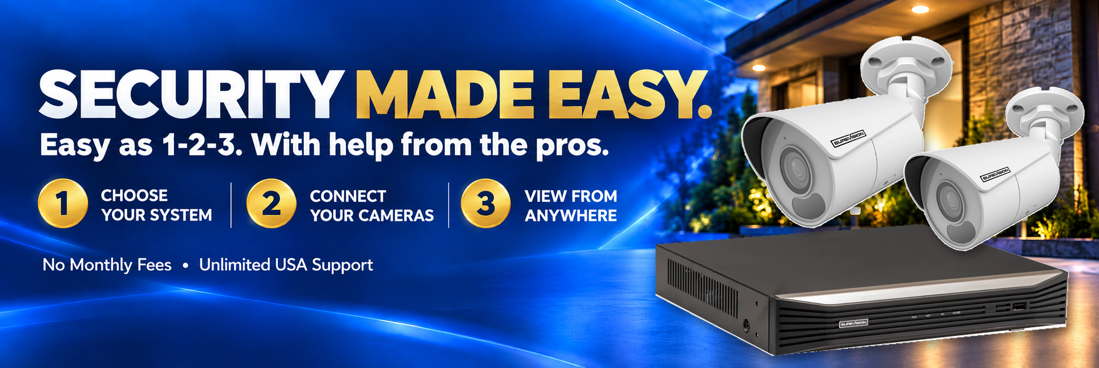 Security made easy. Easy as 1-2-3, with help from the pros. 1: Choose your system. 2: Connect your cameras. 3: View from anywhere. No monthly fees. Unlimited USA support.