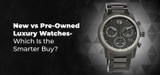 New vs Pre-Owned Luxury Watches- Which Is the Smarter Buy?
