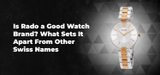 Is Rado a Good Watch Brand? What Sets It Apart From Other Swiss Names