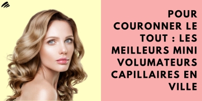 Pour couronner le tout : les meilleurs mini volumateurs capillaires en ville