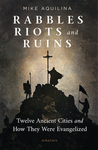 Rabbles, Riots, and Ruins - Twelve Ancient Cities and How They Were Evangelized by Mike Aquilina