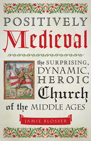 Positively Medieval - The Surprising, Dynamic, Heroic Church of the Middle Ages