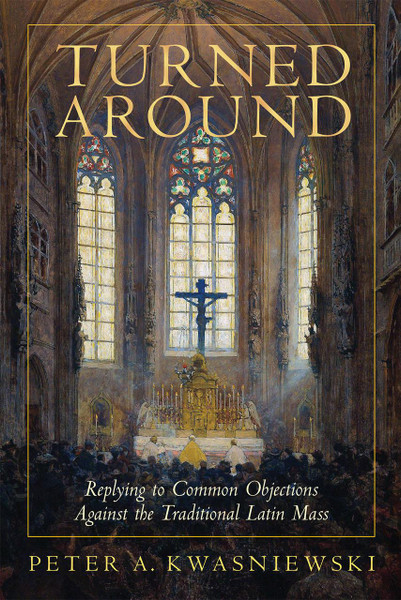 Turned Around: Replying to Common Objections Against the Traditional Latin Mass by Peter Kwasniewski, PhD