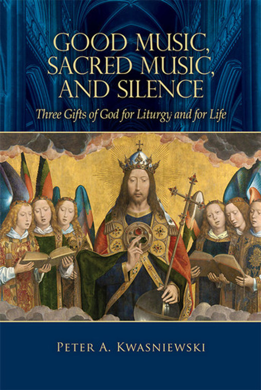 Good Music, Sacred Music, and Silence - Three Gifts of God for Liturgy and for Life by Peter Kwasniewski, PhD