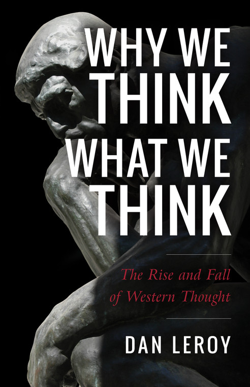 Why We Think What We Think - The Rise and Fall of Western Thought by Dan Leroy