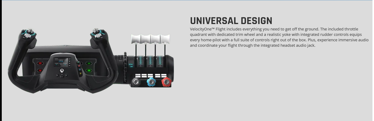  VelocityOne™ Flight includes everything you need to get off the ground. The included throttle quadrant with dedicated trim wheel and a realistic yoke with integrated rudder controls equips every home-pilot with a full suite of controls right out of the box. Plus, experience immersive audio and coordinate your flight through the integrated headset audio jack.