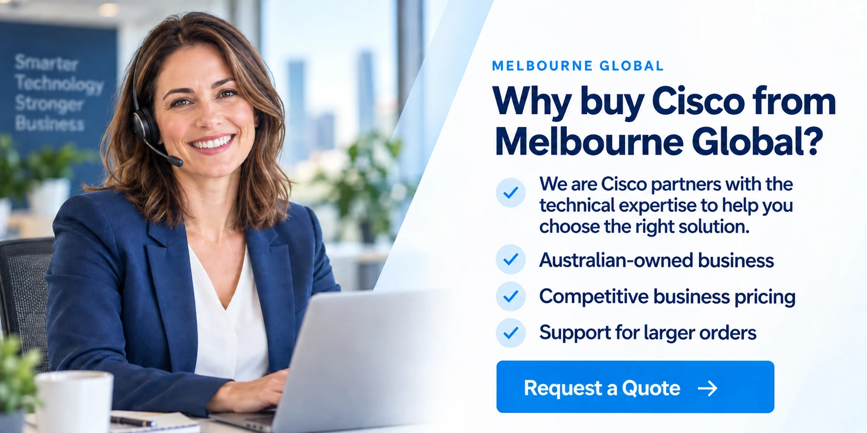 Why buy Cisco from Melbourne Global? We are Cisco partners with the technical expertise to help you choose the right solution. Australian-owned business, competitive pricing and support for larger orders. Request a quote.