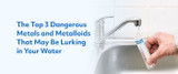 The Top 3 Dangerous Metals and Metalloids That May Be Lurking in Your Water