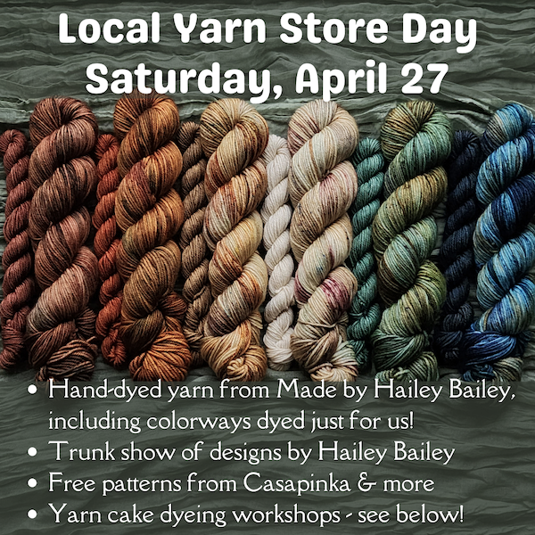 Local Yarn Store Day Saturday, April 27! Hand-dyed yarn from Made by Hailey Bailey, including colorways dyed just for us! Trunk show of designs by Hailey Bailey! Free patterns from Casapinka & more! Yarn cake dyeing workshops -- see below!