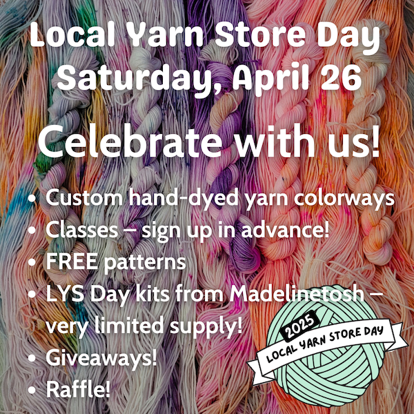 Local Yarn Store Day Saturday, April 26! Custom hand-dyed yarn colorways! Classes -- sign up in advance! Complimentary patterns! LYS Day kits from Madelinetosh -- very limited supply! Giveaways! Raffle!