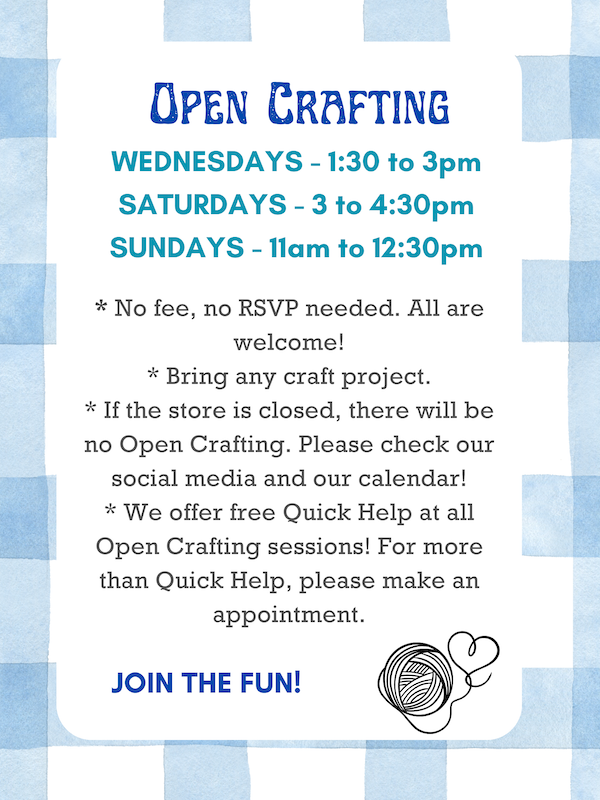 Open Crafting: Wednesdays 1:30 to 3pm, Saturdays 3 to 4:30pm, & Sundays 11am to 12:30pm. * No fee, no RSVP needed. All are welcome! * Bring any craft project. * If the store is closed, there will be no Open Crafting. Please check our social media and our calendar! * We offer Quick Help at all Open Crafting sessions! For more than Quick Help, please make a appointment. JOIN THE FUN!