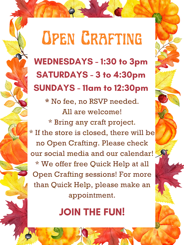 Open Crafting: Wednesdays 1:30 to 3pm, Saturdays 3 to 4:30pm, & Sundays 11am to 12:30pm. * No fee, no RSVP needed. All are welcome! * Bring any craft project. * If the store is closed, there will be no Open Crafting. Please check our social media and our calendar! * We offer Quick Help at all Open Crafting sessions! For more than Quick Help, please make a appointment. JOIN THE FUN!