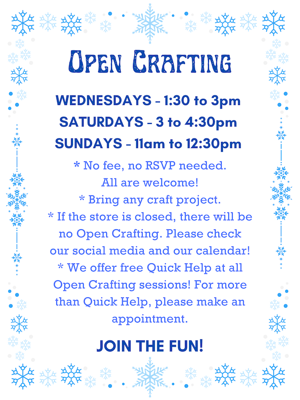 Open Crafting: Wednesdays 1:30 to 3pm, Saturdays 3 to 4:30pm, & Sundays 11am to 12:30pm. * No fee, no RSVP needed. All are welcome! * Bring any craft project. * If the store is closed, there will be no Open Crafting. Please check our social media and our calendar! * We offer Quick Help at all Open Crafting sessions! For more than Quick Help, please make a appointment. JOIN THE FUN!