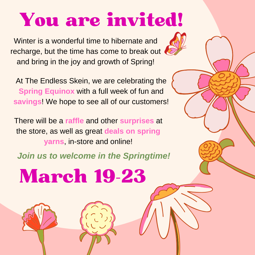 You are invited! Winter is a wonderful time to hibernate and recharge, but the time has come to break out and bring in the joy and growth of Spring! At The Endless Skein, we are celebrating the Spring Equinox with a full week of fun and savings! We hope to see all of our customers! There will be a raffle and other surprises at the store, as well as great deals on spring yarns, in-store and online! Join us to welcome in the Springtime! March 19-23