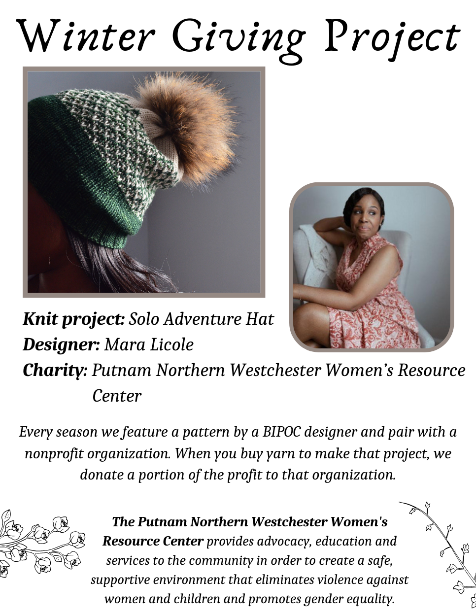 Winter Giving Project! Knit project: Solo Adventure Hat. Designer: Mara Licole. Charity: Putnam Northern Westchester Women's Resource Center. Every season we feature a pattern by a BIPOC designer and pair with a nonprofit organization. When you buy yarn to make that project, we donate a portion of the profit to that organization. The Putnam Northern Westchester Women's Resource Center provides advocacy, education and services to the community in order to create a safe, supportive environment that eliminates violence against women and children and promotes gender equality. Pictures show Solo Adventure Hat in green and white with pom pom, and designer Mara Licole.