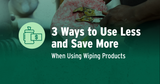 3 Ways to Use Less & Save More When Using Wiping Products 