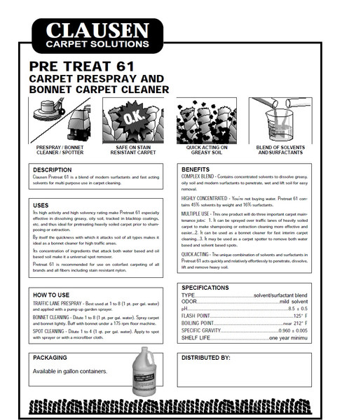 Pretreat 61
Clausen Pretreat 61 is a blend of modern surfactants and fast acting solvents for multi purpose use in carpet cleaning. It’s high activity and high solvency rating make Pretreat 61 especially effective in dissolving greasy, oily soil, tracked in blacktop coatings, etc. and thus ideal for pretreating heavily soiled carpet prior to shampooing or extraction. By itself the quickness with which it attacks soil of all types makes it ideal as a bonnet cleaner for high traffic areas.

Pretreat 61 is available in: Gallons

BENEFITS
Complex Blend - Contains concentrated solvents to dissolve greasy, oily soil and modern surfactants to penetrate, wet and lift soil for easy removal.

Highly Concentrated - You’re not buying water. Pretreat 61 contains 45% solvents by weight and 16% surfactants.



Multiple Use - This one product will do three important carpet maintenance jobs:

It can be sprayed over traffic lanes for heavily soiled carpet to make shampooing or extraction cleaning more effective and easier. 
It can be used as a bonnet cleaner for fast interim carpet cleaning.
It may be used as a carpet spotter to remove both water based and solvent based spots.
Safe on Color - Dual is safe to use on colorfast carpeting, ensuring a beautiful looking carpet even after repeated cleanings. 

USES
Its concentration of ingredients that attacks both water based and oil based soil make it a universal spot remover. Pretreat 61 is recommended for use on colorfast carpeting of all brands and all fibers including stain resistant nylon.

Pretreat 61
Clausen Pretreat 61 is a blend of modern surfactants and fast acting solvents for multi purpose use in carpet cleaning. It’s high activity and high solvency rating make Pretreat 61 especially effective in dissolving greasy, oily soil, tracked in blacktop coatings, etc. and thus ideal for pretreating heavily soiled carpet prior to shampooing or extraction. By itself the quickness with which it attacks soil of all types makes it ideal as a bonnet cleaner for high traffic areas.

Pretreat 61 is available in: Gallons

BENEFITS
Complex Blend - Contains concentrated solvents to dissolve greasy, oily soil and modern surfactants to penetrate, wet and lift soil for easy removal.

Highly Concentrated - You’re not buying water. Pretreat 61 contains 45% solvents by weight and 16% surfactants.



Multiple Use - This one product will do three important carpet maintenance jobs:

It can be sprayed over traffic lanes for heavily soiled carpet to make shampooing or extraction cleaning more effective and easier. 
It can be used as a bonnet cleaner for fast interim carpet cleaning.
It may be used as a carpet spotter to remove both water based and solvent based spots.
Safe on Color - Dual is safe to use on colorfast carpeting, ensuring a beautiful looking carpet even after repeated cleanings. 

USES
Its concentration of ingredients that attacks both water based and oil based soil make it a universal spot remover. Pretreat 61 is recommended for use on colorfast carpeting of all brands and all fibers including stain resistant nylon.