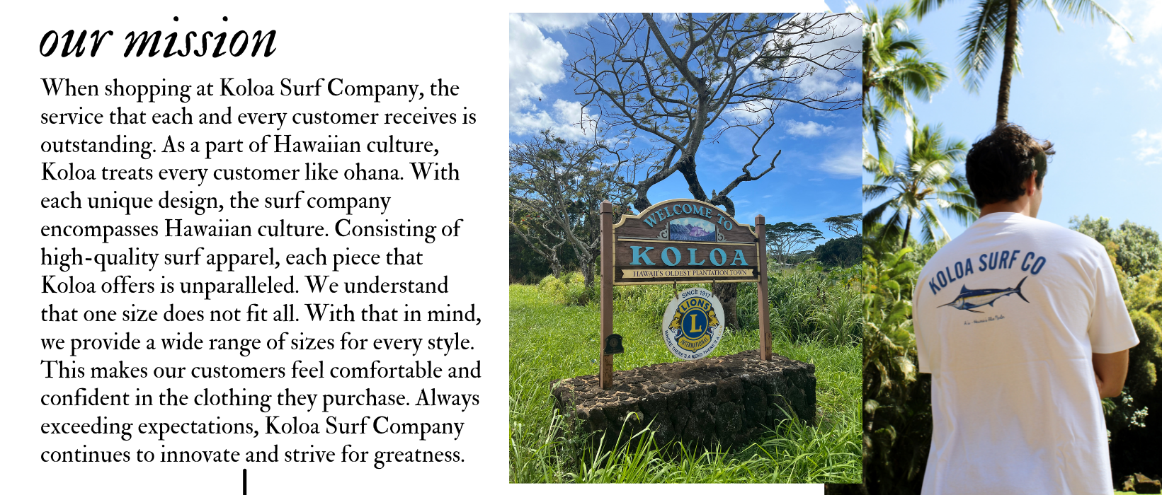  When shopping at Koloa Surf Company, the service that each and every customer receives is outstanding. As a part of Hawaiian culture, Koloa treats every customer like ohana. With each unique design, the surf company encompasses Hawaiian culture. Consisting of high-quality surf apparel, each piece that Koloa offers is unparalleled. We understand that one size does not fit all. With that in mind, we provide a wide range of sizes for every style. This makes our customers feel comfortable and confident in the clothing they purchase. Always exceeding expectations, Koloa Surf Company continues to innovate and strive for greatness.