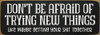 Don't be afraid of trying new things - like maybe...