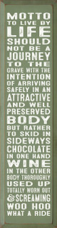 Motto To Live By Life Should Not Be Journey To The Grave With The Intention Of Arriving Safely In An Attractive Well Preserved Body But Rather To Skid In Sideways Chocolate In One Hand Wine In The Other Body Thoroughly Used Up Totally Worn Our & Screaming Whoo Hoo What A Ride |Inspirational Wood  Sign| Sawdust City Wholesale Signs