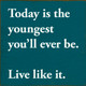 Today is the youngest you'll ever be. Live like it.